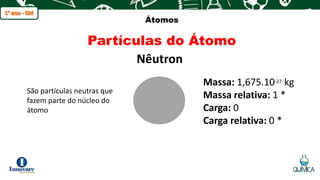 q
Átomos
Partículas do Átomo
Nêutron
São partículas neutras que
fazem parte do núcleo do
átomo
Massa: 1,675.10-27 kg
Massa relativa: 1 *
Carga: 0
Carga relativa: 0 *
 