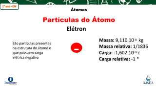 q
Átomos
Partículas do Átomo
Elétron
São partículas presentes
na estrutura do átomo e
que possuem carga
elétrica negativa
-
Massa: 9,110.10-31 kg
Massa relativa: 1/1836
Carga: -1,602.10-19 C
Carga relativa: -1 *
 