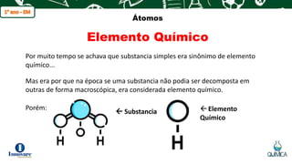 q
Átomos
Elemento Químico
Por muito tempo se achava que substancia simples era sinônimo de elemento
químico...
Mas era por que na época se uma substancia não podia ser decomposta em
outras de forma macroscópica, era considerada elemento químico.
Porém:
 Substancia Elemento
Químico
 