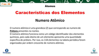 q
Átomos
Características dos Elementos
O numero atômico é uma grandeza (Z) que corresponde ao numero de
Prótons presentes no núcleo.
O número atômico funciona como um código identificador dos elementos
químicos, pois cada átomo de um elemento apresenta uma quantidade
específica de prótons. Por isso, os 118 elementos na tabela periódica foram
organizados por ordem crescente de número atômico.
Numero Atômico
 
