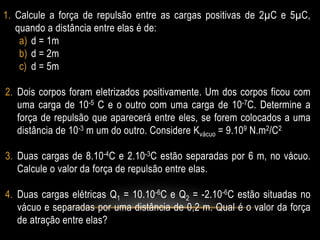 1. Calcule a força de repulsão entre as cargas positivas de 2µC e 5µC,
quando a distância entre elas é de:
a) d = 1m
b) d = 2m
c) d = 5m
2. Dois corpos foram eletrizados positivamente. Um dos corpos ficou com
uma carga de 10-5 C e o outro com uma carga de 10-7C. Determine a
força de repulsão que aparecerá entre eles, se forem colocados a uma
distância de 10-3 m um do outro. Considere Kvácuo = 9.109 N.m2/C2

3. Duas cargas de 8.10-4C e 2.10-3C estão separadas por 6 m, no vácuo.
Calcule o valor da força de repulsão entre elas.
4. Duas cargas elétricas Q1 = 10.10-6C e Q2 = -2.10-6C estão situadas no
vácuo e separadas por uma distância de 0,2 m. Qual é o valor da força
de atração entre elas?

 