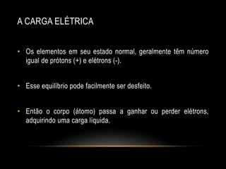 A CARGA ELÉTRICA
• Os elementos em seu estado normal, geralmente têm número
igual de prótons (+) e elétrons (-).
• Esse equilíbrio pode facilmente ser desfeito.
• Então o corpo (átomo) passa a ganhar ou perder elétrons,
adquirindo uma carga líquida.

 
