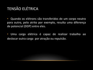 TENSÃO ELÉTRICA
• Quando os elétrons são transferidos de um corpo neutro
para outro, pelo atrito por exemplo, resulta uma diferença
de potencial (DDP) entre eles.
• Uma carga elétrica é capaz de realizar trabalho ao
deslocar outra carga por atração ou repulsão.

 