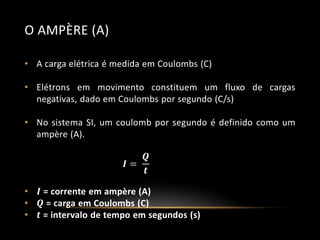 O AMPÈRE (A)
• A carga elétrica é medida em Coulombs (C)
• Elétrons em movimento constituem um fluxo de cargas
negativas, dado em Coulombs por segundo (C/s)
• No sistema SI, um coulomb por segundo é definido como um
ampère (A).
𝑸
𝑰=
𝒕

•
•
•

𝑰 = corrente em ampère (A)
𝑸 = carga em Coulombs (C)
𝒕 = intervalo de tempo em segundos (s)

 