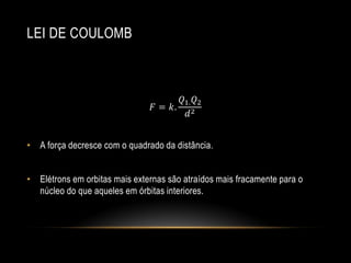 LEI DE COULOMB

𝑄1. 𝑄2
𝐹 = 𝑘. 2
𝑑
• A força decresce com o quadrado da distância.
• Elétrons em orbitas mais externas são atraídos mais fracamente para o
núcleo do que aqueles em órbitas interiores.

 