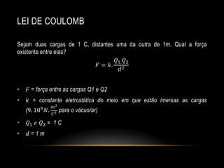 LEI DE COULOMB
Sejam duas cargas de 1 C, distantes uma da outra de 1m. Qual a força
existente entre elas?
𝑄1. 𝑄2
𝐹 = 𝑘. 2
𝑑
•

𝐹 = força entre as cargas Q1 e Q2

•

𝑘 = constante eletrostática do meio em que estão imersas as cargas

(9. 109

𝑁.

𝑚2
𝐶2

para o vácuo/ar)

•

𝑄1 𝑒 𝑄2 = 1 C

•

𝑑=1m

 