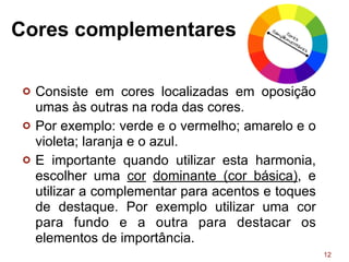 Cores complementares
¢ Consiste em cores localizadas em oposição
umas às outras na roda das cores.
¢ Por exemplo: verde e o vermelho; amarelo e o
violeta; laranja e o azul.
¢ E importante quando utilizar esta harmonia,
escolher uma cor dominante (cor básica), e
utilizar a complementar para acentos e toques
de destaque. Por exemplo utilizar uma cor
para fundo e a outra para destacar os
elementos de importância.
12
 