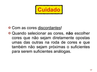 Cuidado
¢ Com as cores discordantes!
¢ Quando selecionar as cores, não escolher
cores que não sejam diretamente opostas
umas das outras na roda de cores e que
também não sejam próximas o suficientes
para serem suficientes análogas.
17
 