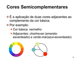 Cores Semicomplementares
¢ É a aplicação de duas cores adjacentes ao
complemento da cor básica.
¢ Por exemplo:
l Cor básica: vermelho
l Adjacentes: chartreuse (amarelo-
esverdeado) e verde-mar(azul-esverdeado)
18
 