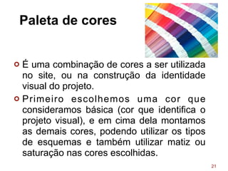 Paleta de cores
¢ É uma combinação de cores a ser utilizada
no site, ou na construção da identidade
visual do projeto.
¢ Primeiro escolhemos uma cor que
consideramos básica (cor que identifica o
projeto visual), e em cima dela montamos
as demais cores, podendo utilizar os tipos
de esquemas e também utilizar matiz ou
saturação nas cores escolhidas.
21
 