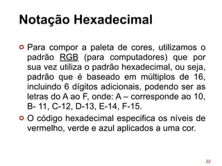 Notação Hexadecimal
¢ Para compor a paleta de cores, utilizamos o
padrão RGB (para computadores) que por
sua vez utiliza o padrão hexadecimal, ou seja,
padrão que é baseado em múltiplos de 16,
incluindo 6 dígitos adicionais, podendo ser as
letras do A ao F, onde: A – corresponde ao 10,
B- 11, C-12, D-13, E-14, F-15.
¢ O código hexadecimal especifica os níveis de
vermelho, verde e azul aplicados a uma cor.
22
 