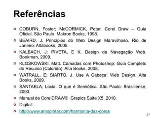 27
Referências
¢ COBURN, Foster; McCORMICK, Peter. Corel Draw – Guia
Oficial. São Paulo. Makron Books, 1998.
¢ BEAIRD, J. Princípios do Web Design Maravilhoso. Rio de
Janeiro: Altabooks, 2008.
¢ KALBACH, J; PIVETA, E K. Design de Navegação Web.
Bookman, 2009.
¢ KLOSKOWSKI, Matt. Camadas com Photoshop: Guia Completo
do Recurso (Colorido). Alta Books. 2008.
¢ WATRALL, E; SIARTO, J. Use A Cabeça! Web Design. Alta
Books, 2009.
¢ SANTAELA, Lúcia. O que é Semiótica. São Paulo: Brasiliense,
2003.
¢ Manual da CorelDRAW® Grapics Suite X5. 2010.
¢ Digital:
¢ http://www.amopintar.com/harmonia-das-cores
 