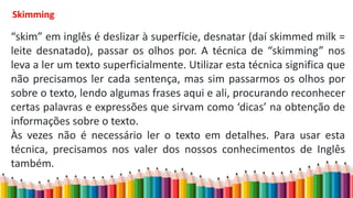 Skimming
“skim” em inglês é deslizar à superfície, desnatar (daí skimmed milk =
leite desnatado), passar os olhos por. A técnica de “skimming” nos
leva a ler um texto superficialmente. Utilizar esta técnica significa que
não precisamos ler cada sentença, mas sim passarmos os olhos por
sobre o texto, lendo algumas frases aqui e ali, procurando reconhecer
certas palavras e expressões que sirvam como ‘dicas’ na obtenção de
informações sobre o texto.
Às vezes não é necessário ler o texto em detalhes. Para usar esta
técnica, precisamos nos valer dos nossos conhecimentos de Inglês
também.
 