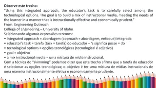 Observe este trecho:
“Using this integrated approach, the educator’s task is to carefully select among the
technological options. The goal is to build a mix of instructional media, meeting the needs of
the learner in a manner that is instructionally effective and economically prudent.”
From: Engineering Outreach
College of Engineering – University of Idaho
Selecionando algumas expressões teremos:
• integrated approach = abordagem (approach = abordagem, enfoque) integrada
• educator’s task = tarefa (task = tarefa) do educador – ‘s significa posse = do
• tecnological options = opções tecnológicas (tecnological é adjetivo)
• goal = objetivo
• a mix instrucional media = uma mistura de mídia instrucional.
Com a técnica do “skimming” podemos dizer que este trecho afirma que a tarefa do educador
é selecionar as opções tecnológicas; o objetivo é ter uma mistura de mídias instrucionais de
uma maneira instrucionalmente efetiva e economicamente prudente.
 