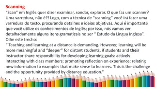 Scanning
“Scan” em Inglês quer dizer examinar, sondar, explorar. O que faz um scanner?
Uma varredura, não é?! Logo, com a técnica de “scanning” você irá fazer uma
varredura do texto, procurando detalhes e ideias objetivas. Aqui é importante
que você utilize os conhecimentos de Inglês; por isso, nós vamos ver
detalhadamente alguns itens gramaticais no ser “ Estudo da Língua Inglesa”.
Olhe este trecho:
“ Teaching and learning at a distance is demanding. However, learning will be
more meaningful and “deeper” for distant students, if students and their
instructor share responsibility for developing learning goals: actively
interacting with class members; promoting reflection on experience; relating
new information to examples that make sense to learners. This is the challenge
and the opportunity provided by distance education.”
 