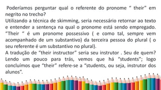 Poderíamos perguntar qual o referente do pronome “ their” em
negrito no trecho?
Utilizando a técnica de skimming, seria necessário retornar ao texto
e entender a sentença na qual o pronome está sendo empregado.
“Their “ é um pronome possessivo ( e como tal, sempre vem
acompanhado de um substantivo) da terceira pessoa do plural ( o
seu referente é um substantivo no plural).
A tradução de “their instructor” seria seu instrutor . Seu de quem?
Lendo um pouco para trás, vemos que há “students”; logo
concluímos que “their” refere-se a “students, ou seja, instrutor dos
alunos”.
 