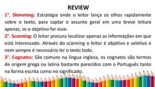 REVIEW
1°. Skimming: Estratégia onde o leitor lança os olhos rapidamente
sobre o texto, para captar o assunto geral em uma breve leitura
apenas, se o objetivo for esse.
2°. Scanning: O leitor procura localizar apenas as informações em que
está interessado. Através do scanning o leitor é objetivo e seletivo e
nem sempre é necessário ler o texto todo.
3°. Cognates: São comuns na língua inglesa, os cognatos são termos
de origem grega ou latina bastante parecidos com o Português tanto
na forma escrita como no significado.
 