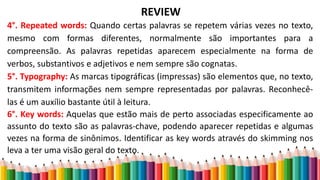 REVIEW
4°. Repeated words: Quando certas palavras se repetem várias vezes no texto,
mesmo com formas diferentes, normalmente são importantes para a
compreensão. As palavras repetidas aparecem especialmente na forma de
verbos, substantivos e adjetivos e nem sempre são cognatas.
5°. Typography: As marcas tipográficas (impressas) são elementos que, no texto,
transmitem informações nem sempre representadas por palavras. Reconhecê-
las é um auxílio bastante útil à leitura.
6°. Key words: Aquelas que estão mais de perto associadas especificamente ao
assunto do texto são as palavras-chave, podendo aparecer repetidas e algumas
vezes na forma de sinônimos. Identificar as key words através do skimming nos
leva a ter uma visão geral do texto.
 