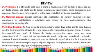 REVIEW
7°. Prediction: É a atividade pela qual o aluno é levado a prever, deduzir o conteúdo de
um texto através do título ou de outros elementos tipográficos, como ilustrações, por
exemplo. Quanto mais cultura geral o leitor tiver, mais fácil será a sua prediction.
8°. Nominal groups: Grupos nominais são expressões de caráter nominal em que
prevalecem os substantivos e adjetivos, cuja ordem na frase ordinariamente não
corresponde ao português.
9°. Critical Reading: Ao final de cada leitura, o bom leitor deve estar atento para tudo o
que lhe foi transmitido através do texto, procurando responder perguntas como: O texto é
interessante?...por que? A leitura do texto acrescentou algo novo aos seus
conhecimentos? O texto foi apresentado de modo objetivo, superficial, profundo,
confuso..? Você discorda ou concorda com as ideias do autor? O autor foi imparcial ou
tendencioso? Você conseguiu captar alguma segunda intenção nas entrelinhas do texto?
Você acrescentaria algo que não foi mencionado?
 