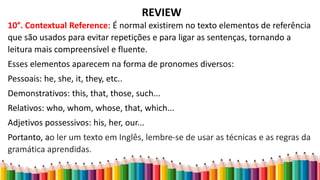 REVIEW
10°. Contextual Reference: É normal existirem no texto elementos de referência
que são usados para evitar repetições e para ligar as sentenças, tornando a
leitura mais compreensível e fluente.
Esses elementos aparecem na forma de pronomes diversos:
Pessoais: he, she, it, they, etc..
Demonstrativos: this, that, those, such...
Relativos: who, whom, whose, that, which...
Adjetivos possessivos: his, her, our...
Portanto, ao ler um texto em Inglês, lembre-se de usar as técnicas e as regras da
gramática aprendidas.
 