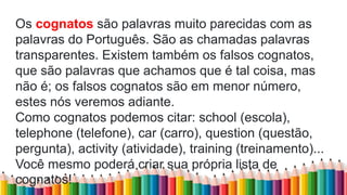 Os cognatos são palavras muito parecidas com as
palavras do Português. São as chamadas palavras
transparentes. Existem também os falsos cognatos,
que são palavras que achamos que é tal coisa, mas
não é; os falsos cognatos são em menor número,
estes nós veremos adiante.
Como cognatos podemos citar: school (escola),
telephone (telefone), car (carro), question (questão,
pergunta), activity (atividade), training (treinamento)...
Você mesmo poderá criar sua própria lista de
cognatos!
 
