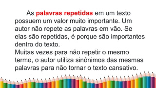 As palavras repetidas em um texto
possuem um valor muito importante. Um
autor não repete as palavras em vão. Se
elas são repetidas, é porque são importantes
dentro do texto.
Muitas vezes para não repetir o mesmo
termo, o autor utiliza sinônimos das mesmas
palavras para não tornar o texto cansativo.
 