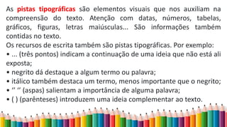 As pistas tipográficas são elementos visuais que nos auxiliam na
compreensão do texto. Atenção com datas, números, tabelas,
gráficos, figuras, letras maiúsculas... São informações também
contidas no texto.
Os recursos de escrita também são pistas tipográficas. Por exemplo:
• ... (três pontos) indicam a continuação de uma ideia que não está ali
exposta;
• negrito dá destaque a algum termo ou palavra;
• itálico também destaca um termo, menos importante que o negrito;
• ‘’ ‘’ (aspas) salientam a importância de alguma palavra;
• ( ) (parênteses) introduzem uma ideia complementar ao texto.
 