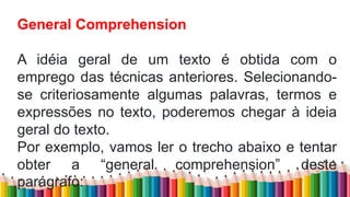 General Comprehension
A idéia geral de um texto é obtida com o
emprego das técnicas anteriores. Selecionando-
se criteriosamente algumas palavras, termos e
expressões no texto, poderemos chegar à ideia
geral do texto.
Por exemplo, vamos ler o trecho abaixo e tentar
obter a “general comprehension” deste
parágrafo:
 