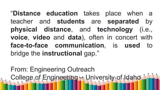 “Distance education takes place when a
teacher and students are separated by
physical distance, and technology (i.e.,
voice, video and data), often in concert with
face-to-face communication, is used to
bridge the instructional gap.”
From: Engineering Outreach
College of Engineering – University of Idaho
 