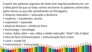A partir das palavras cognatas do texto (em negrito) podemos ter um
a idéia geral do que se trata; vamos enumerar as palavras conhecidas
(pelo menos as que são semelhantes ao Português):
• distance education = educação a distancia
• students = estudantes, alunos
• separeted = separado
• physical distance = distância física
• technology = tecnologia
• voice, video, data = voz, vídeo e dados (atenção: “data” não é data)
• face-to-face communication = comunicação face-a-face
• used = usado (a)
• instructional = instrucional
 