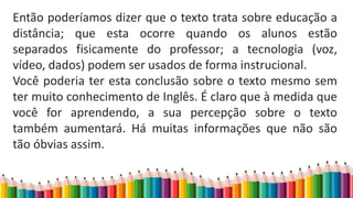 Então poderíamos dizer que o texto trata sobre educação a
distância; que esta ocorre quando os alunos estão
separados fisicamente do professor; a tecnologia (voz,
vídeo, dados) podem ser usados de forma instrucional.
Você poderia ter esta conclusão sobre o texto mesmo sem
ter muito conhecimento de Inglês. É claro que à medida que
você for aprendendo, a sua percepção sobre o texto
também aumentará. Há muitas informações que não são
tão óbvias assim.
 