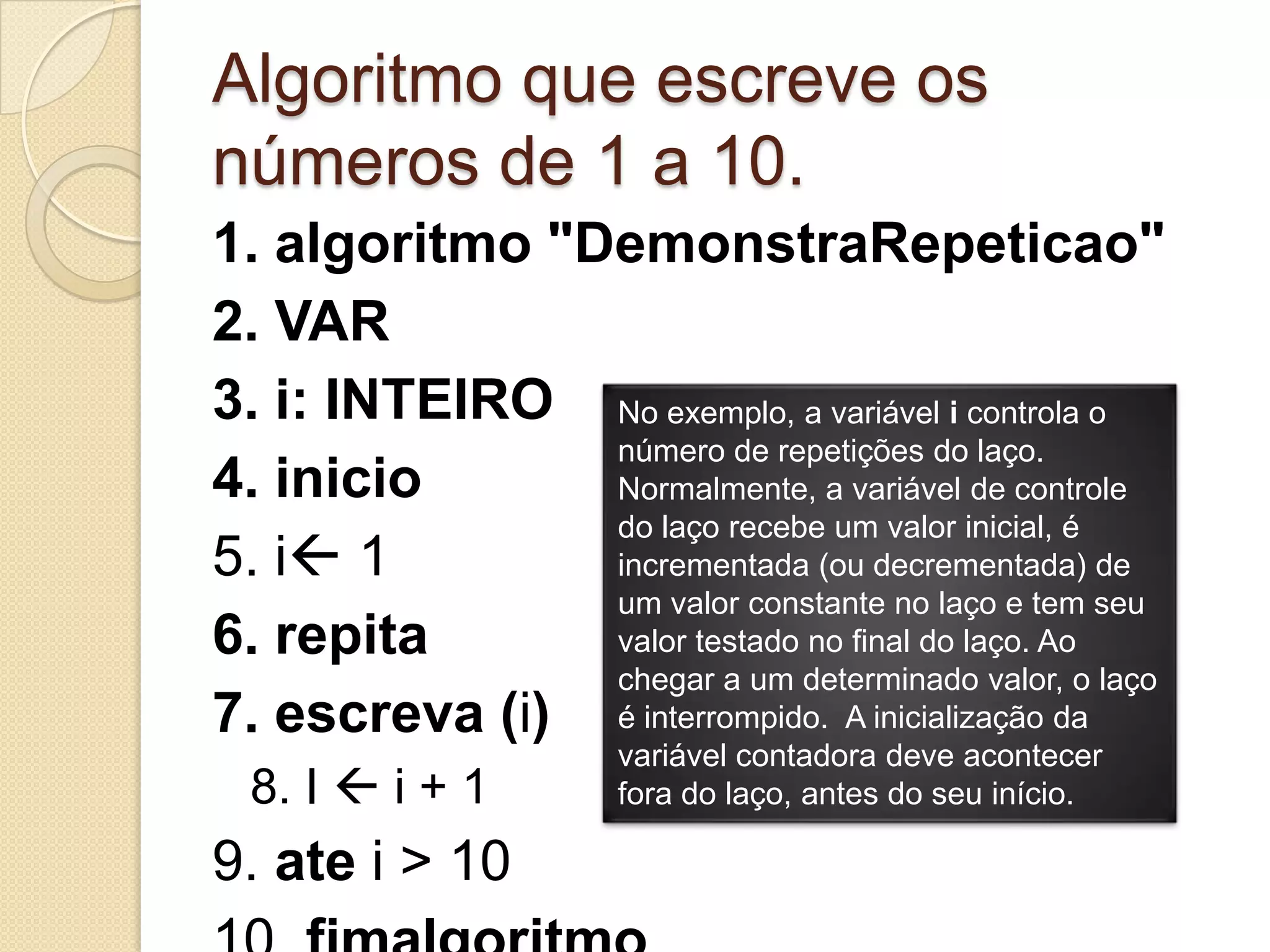 Algoritmo que escreve os números de 1 a 10.1. algoritmo "DemonstraRepeticao"2. VAR3. i: INTEIRO4. inicio5. i16. repita7. escreva (i)8. I i + 19. ate i > 1010. fimalgoritmoNo exemplo, a variável i controla o número de repetições do laço. Normalmente, a variável de controle do laço recebe um valor inicial, é incrementada (ou decrementada) de um valor constante no laço e tem seu valor testado no final do laço. Ao chegar a um determinado valor, o laço é interrompido.  A inicialização da variável contadora deve acontecer fora do laço, antes do seu início.