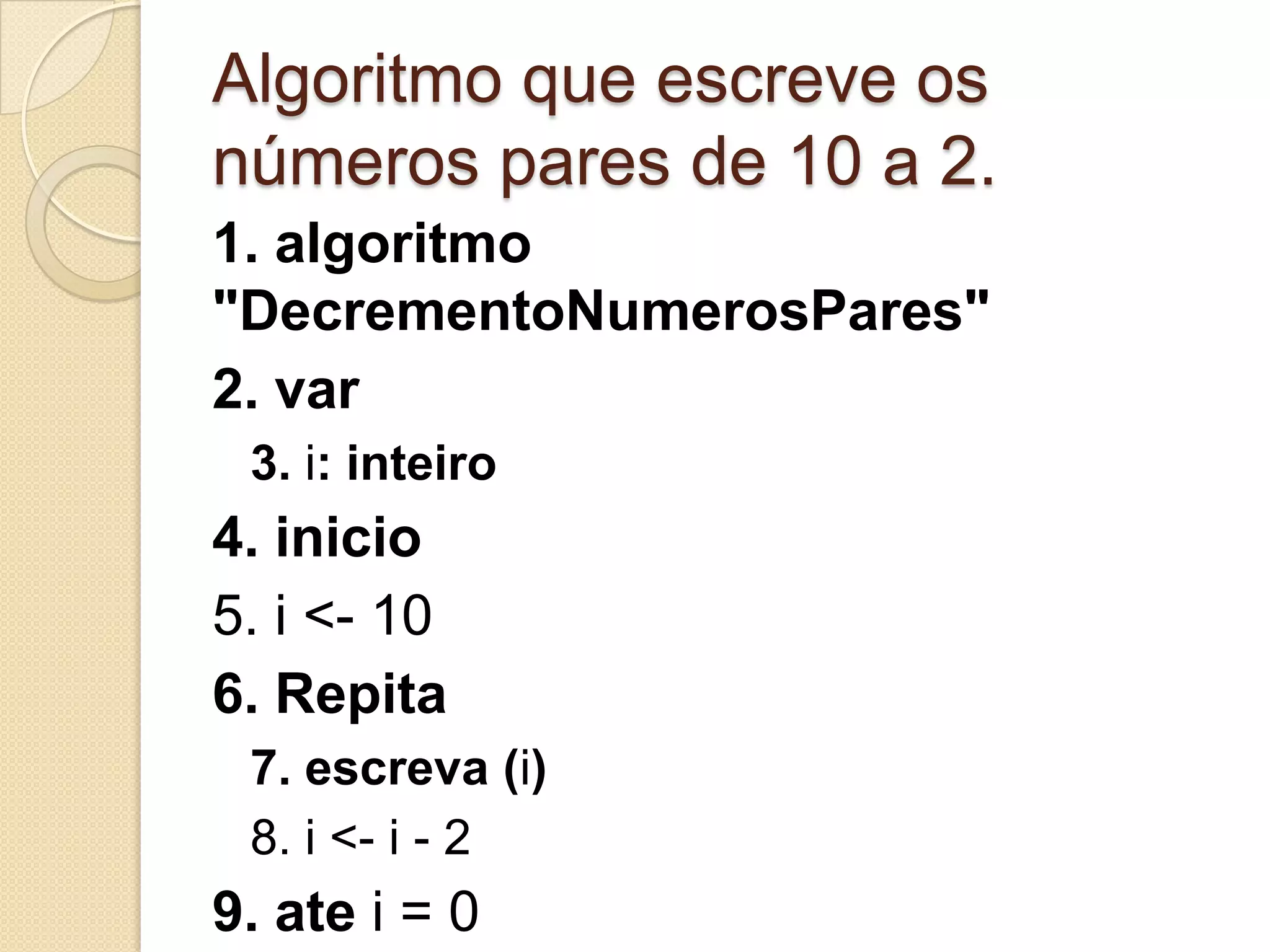 Algoritmo que escreve os números pares de 10 a 2.1. algoritmo "DecrementoNumerosPares"2. var3. i: inteiro4. inicio5. i <- 106. Repita7. escreva (i)8. i <- i - 29. ate i = 010. Fimalgoritmo