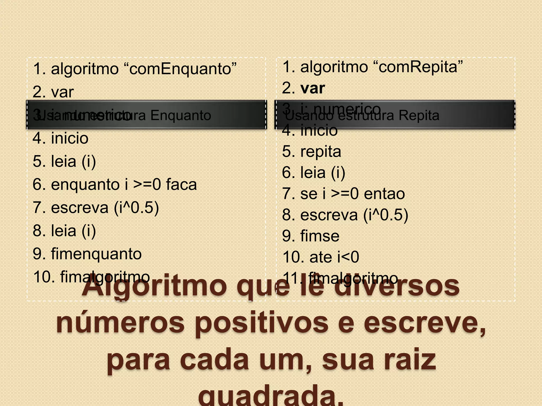 Algoritmo que lê diversos números positivos e escreve, para cada um, sua raiz quadrada.Usando estrutura EnquantoUsando estrutura Repita1. algoritmo “comEnquanto”2. var3. i: numerico4. inicio5. leia (i)6. enquanto i >=0 faca7. escreva (i^0.5)8. leia (i)9. fimenquanto10. fimalgoritmo1. algoritmo “comRepita”2. var3. i: numerico4. inicio5. repita6. leia (i)7. se i >=0 entao8. escreva (i^0.5)9. fimse10. ate i<011. fimalgoritmo