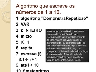 Algoritmo que escreve os números de 1 a 10.1. algoritmo "DemonstraRepeticao"2. VAR3. i: INTEIRO4. inicio5. i16. repita7. escreva (i)8. I i + 19. ate i > 1010. fimalgoritmoNo exemplo, a variável i controla o número de repetições do laço. Normalmente, a variável de controle do laço recebe um valor inicial, é incrementada (ou decrementada) de um valor constante no laço e tem seu valor testado no final do laço. Ao chegar a um determinado valor, o laço é interrompido.  A inicialização da variável contadora deve acontecer fora do laço, antes do seu início.