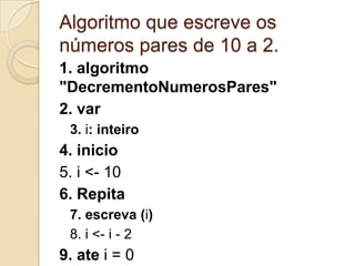 Algoritmo que escreve os números pares de 10 a 2.1. algoritmo "DecrementoNumerosPares"2. var3. i: inteiro4. inicio5. i <- 106. Repita7. escreva (i)8. i <- i - 29. ate i = 010. Fimalgoritmo