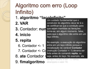 Algoritmo com erro (Loop Infinito)1. algoritmo “laçoInfinito”2. VAR3. Contador: numerico4. inicio5. repita6. Contador <- 17. Contador <- Contador + 18. ate Contador = 109. fimalgoritmoUm cuidado fundamental que o construtor do algoritmo deve ter é o de certificar-se que a condição para que sejam mantidas as iterações torne-se, em algum momento, falsa, para que o algoritmo não entre em um laço infinito.No exemplo, a execução do algoritmo entra em um laço infinito porque a inicialização da variável Contador (instrução Contador <- 1) deveria ser feita antes do comando repita, ou seja, antes do laço. No exemplo, ela sempre voltará a ser 1 e nunca alcançará o valor 10.