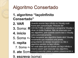 Algoritmo Consertado1. algoritmo “laçoInfinito Consertado”2. VAR3. Soma: REAL4. inicio5. Soma <- 16. repita7. Soma <- Soma + 28. ate Soma > 109. escreva (soma)10. fimalgoritmoQuando ocorrer laço infinito no Visualg você ficará sem comunicação. Procure dar Ctrl+ALT+DELe selecionar o programa Visualg e clicar no botão finalizar. Não se preocupe com seu algoritmo, pois quando ocorre isso o Visualg salva automaticamente.Para recuperar seu algoritmo basta abrir Visualg novamente que mostrará uma janela, perguntando se deseja recuperar ou não o algoritmo perdido no laço infinito.Se você sabe que vai ocorrer um laço infinito e mesmo assim quer executar seu algoritmo, procura executar passo a passo pressionando a tecla F8 para não trancar.
