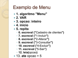 Exemplo de Menu1. algoritmo "Menu"2. VAR3. opcao: inteiro4. inicio5. repita6. escreval ("Cadastro de clientes")7. escreval ("1-Incluir")8. escreval ("2-Alterar")9. escreval ("3-Consultar")10. escreval ("4-Excluir")11. escreval ("5-Sair")12. leia(opcao)13. ate opcao = 514. fimalgoritmo