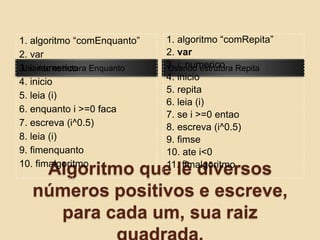 Algoritmo que lê diversos números positivos e escreve, para cada um, sua raiz quadrada.Usando estrutura EnquantoUsando estrutura Repita1. algoritmo “comEnquanto”2. var3. i: numerico4. inicio5. leia (i)6. enquanto i >=0 faca7. escreva (i^0.5)8. leia (i)9. fimenquanto10. fimalgoritmo1. algoritmo “comRepita”2. var3. i: numerico4. inicio5. repita6. leia (i)7. se i >=0 entao8. escreva (i^0.5)9. fimse10. ate i<011. fimalgoritmo