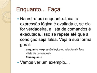 Enquanto... FaçaNa estrutura enquanto..faca, a expressão lógica é avaliada e, se ela for verdadeira, a lista de comandos é executada. Isso se repete até que a condição seja falsa. Veja a sua forma geral:enquanto <expressão lógica ou relacional> faca<lista de comandos>fimenquantoVamos ver um exemplo....
