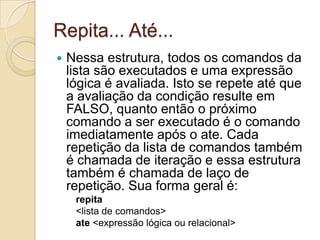 Repita... Até...Nessa estrutura, todos os comandos da lista são executados e uma expressão lógica é avaliada. Isto se repete até que a avaliação da condição resulte em FALSO, quanto então o próximo comando a ser executado é o comando imediatamente após o ate. Cada repetição da lista de comandos também é chamada de iteração e essa estrutura também é chamada de laço de repetição. Sua forma geral é:repita<lista de comandos>ate <expressão lógica ou relacional>