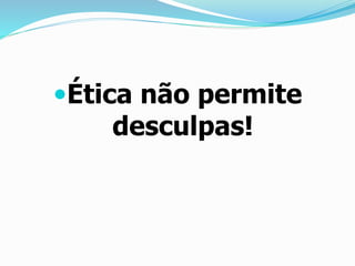 Ética não permite
desculpas!
 