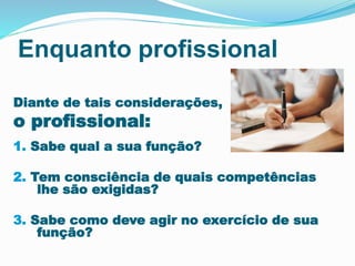 Enquanto profissional
Diante de tais considerações,
o profissional:
1. Sabe qual a sua função?
2. Tem consciência de quais competências
lhe são exigidas?
3. Sabe como deve agir no exercício de sua
função?
 