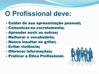 O Profissional deve:
- Cuidar de sua apresentação pessoal;
- Comunicar-se corretamente;
- Aprender ouvir os outros;
- Melhorar o vocabulário;
- Nunca insultar ou gritar;
- Evitar violência;
- Oferecer informações;
- Praticar a Ética Profissional.
 