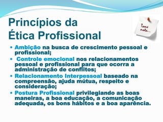Princípios da
Ética Profissional
 Ambição na busca de crescimento pessoal e
profissional;
 Controle emocional nos relacionamentos
pessoal e profissional para que ocorra a
administração de conflitos;
 Relacionamento Interpessoal baseado na
compreensão, ajuda mútua, respeito e
consideração;
 Postura Profissional privilegiando as boas
maneiras, a boa educação, a comunicação
adequada, os bons hábitos e a boa aparência.
 
