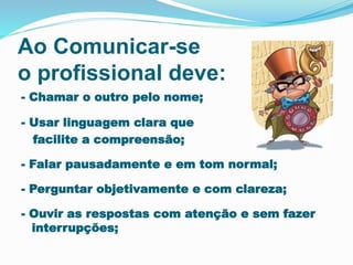 Ao Comunicar-se
o profissional deve:
- Chamar o outro pelo nome;
- Usar linguagem clara que
facilite a compreensão;
- Falar pausadamente e em tom normal;
- Perguntar objetivamente e com clareza;
- Ouvir as respostas com atenção e sem fazer
interrupções;
 