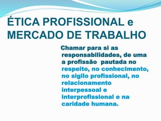 ÉTICA PROFISSIONAL e
MERCADO DE TRABALHO
Chamar para si as
responsabilidades, de uma
a profissão pautada no
respeito, no conhecimento,
no sigilo profissional, no
relacionamento
interpessoal e
interprofissional e na
caridade humana.
 