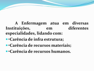 A Enfermagem atua em diversas
Instituições, em diferentes
especialidades, lidando com:
 •Carência de infra estrutura;
 •Carência de recursos materiais;
 •Carência de recursos humanos.
 