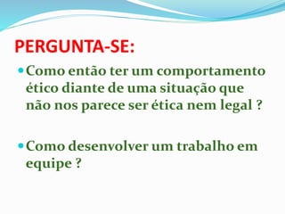 PERGUNTA-SE:
Como então ter um comportamento
ético diante de uma situação que
não nos parece ser ética nem legal ?
Como desenvolver um trabalho em
equipe ?
 